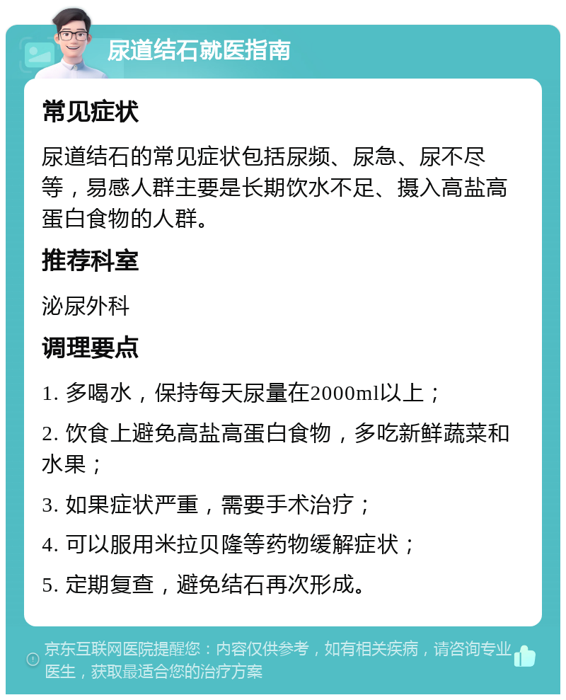 尿道结石就医指南 常见症状 尿道结石的常见症状包括尿频、尿急、尿不尽等，易感人群主要是长期饮水不足、摄入高盐高蛋白食物的人群。 推荐科室 泌尿外科 调理要点 1. 多喝水，保持每天尿量在2000ml以上； 2. 饮食上避免高盐高蛋白食物，多吃新鲜蔬菜和水果； 3. 如果症状严重，需要手术治疗； 4. 可以服用米拉贝隆等药物缓解症状； 5. 定期复查，避免结石再次形成。