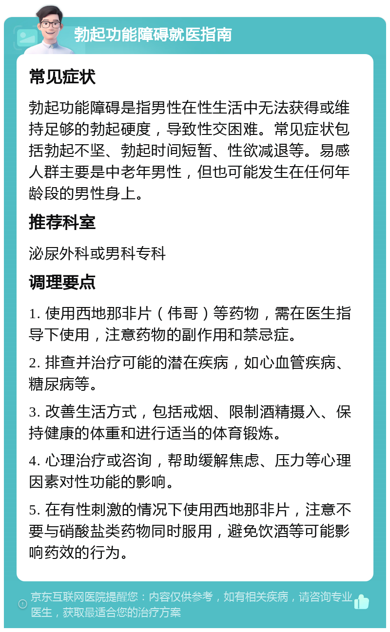 勃起功能障碍就医指南 常见症状 勃起功能障碍是指男性在性生活中无法获得或维持足够的勃起硬度，导致性交困难。常见症状包括勃起不坚、勃起时间短暂、性欲减退等。易感人群主要是中老年男性，但也可能发生在任何年龄段的男性身上。 推荐科室 泌尿外科或男科专科 调理要点 1. 使用西地那非片（伟哥）等药物，需在医生指导下使用，注意药物的副作用和禁忌症。 2. 排查并治疗可能的潜在疾病，如心血管疾病、糖尿病等。 3. 改善生活方式，包括戒烟、限制酒精摄入、保持健康的体重和进行适当的体育锻炼。 4. 心理治疗或咨询，帮助缓解焦虑、压力等心理因素对性功能的影响。 5. 在有性刺激的情况下使用西地那非片，注意不要与硝酸盐类药物同时服用，避免饮酒等可能影响药效的行为。