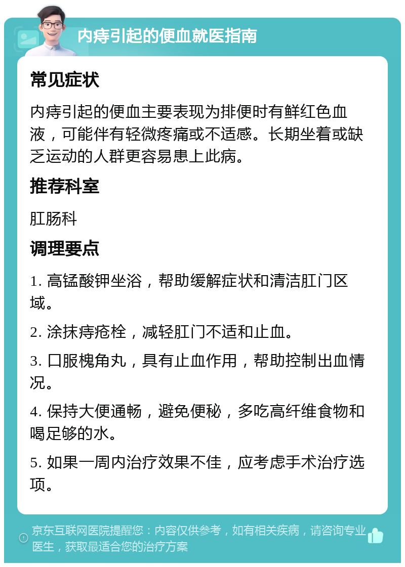 内痔引起的便血就医指南 常见症状 内痔引起的便血主要表现为排便时有鲜红色血液，可能伴有轻微疼痛或不适感。长期坐着或缺乏运动的人群更容易患上此病。 推荐科室 肛肠科 调理要点 1. 高锰酸钾坐浴，帮助缓解症状和清洁肛门区域。 2. 涂抹痔疮栓，减轻肛门不适和止血。 3. 口服槐角丸，具有止血作用，帮助控制出血情况。 4. 保持大便通畅，避免便秘，多吃高纤维食物和喝足够的水。 5. 如果一周内治疗效果不佳，应考虑手术治疗选项。