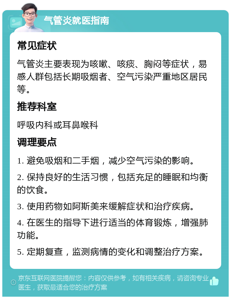 气管炎就医指南 常见症状 气管炎主要表现为咳嗽、咳痰、胸闷等症状，易感人群包括长期吸烟者、空气污染严重地区居民等。 推荐科室 呼吸内科或耳鼻喉科 调理要点 1. 避免吸烟和二手烟，减少空气污染的影响。 2. 保持良好的生活习惯，包括充足的睡眠和均衡的饮食。 3. 使用药物如阿斯美来缓解症状和治疗疾病。 4. 在医生的指导下进行适当的体育锻炼，增强肺功能。 5. 定期复查，监测病情的变化和调整治疗方案。