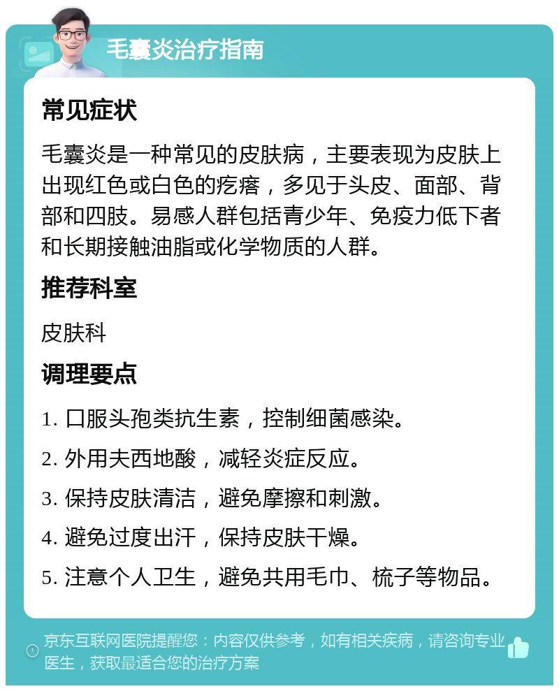 毛囊炎治疗指南 常见症状 毛囊炎是一种常见的皮肤病，主要表现为皮肤上出现红色或白色的疙瘩，多见于头皮、面部、背部和四肢。易感人群包括青少年、免疫力低下者和长期接触油脂或化学物质的人群。 推荐科室 皮肤科 调理要点 1. 口服头孢类抗生素，控制细菌感染。 2. 外用夫西地酸，减轻炎症反应。 3. 保持皮肤清洁，避免摩擦和刺激。 4. 避免过度出汗，保持皮肤干燥。 5. 注意个人卫生，避免共用毛巾、梳子等物品。