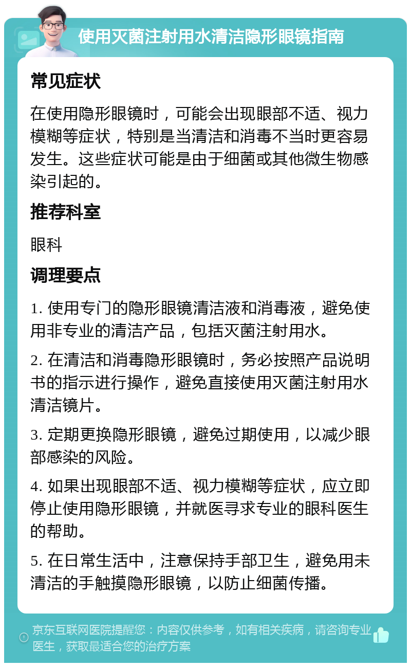 使用灭菌注射用水清洁隐形眼镜指南 常见症状 在使用隐形眼镜时，可能会出现眼部不适、视力模糊等症状，特别是当清洁和消毒不当时更容易发生。这些症状可能是由于细菌或其他微生物感染引起的。 推荐科室 眼科 调理要点 1. 使用专门的隐形眼镜清洁液和消毒液，避免使用非专业的清洁产品，包括灭菌注射用水。 2. 在清洁和消毒隐形眼镜时，务必按照产品说明书的指示进行操作，避免直接使用灭菌注射用水清洁镜片。 3. 定期更换隐形眼镜，避免过期使用，以减少眼部感染的风险。 4. 如果出现眼部不适、视力模糊等症状，应立即停止使用隐形眼镜，并就医寻求专业的眼科医生的帮助。 5. 在日常生活中，注意保持手部卫生，避免用未清洁的手触摸隐形眼镜，以防止细菌传播。