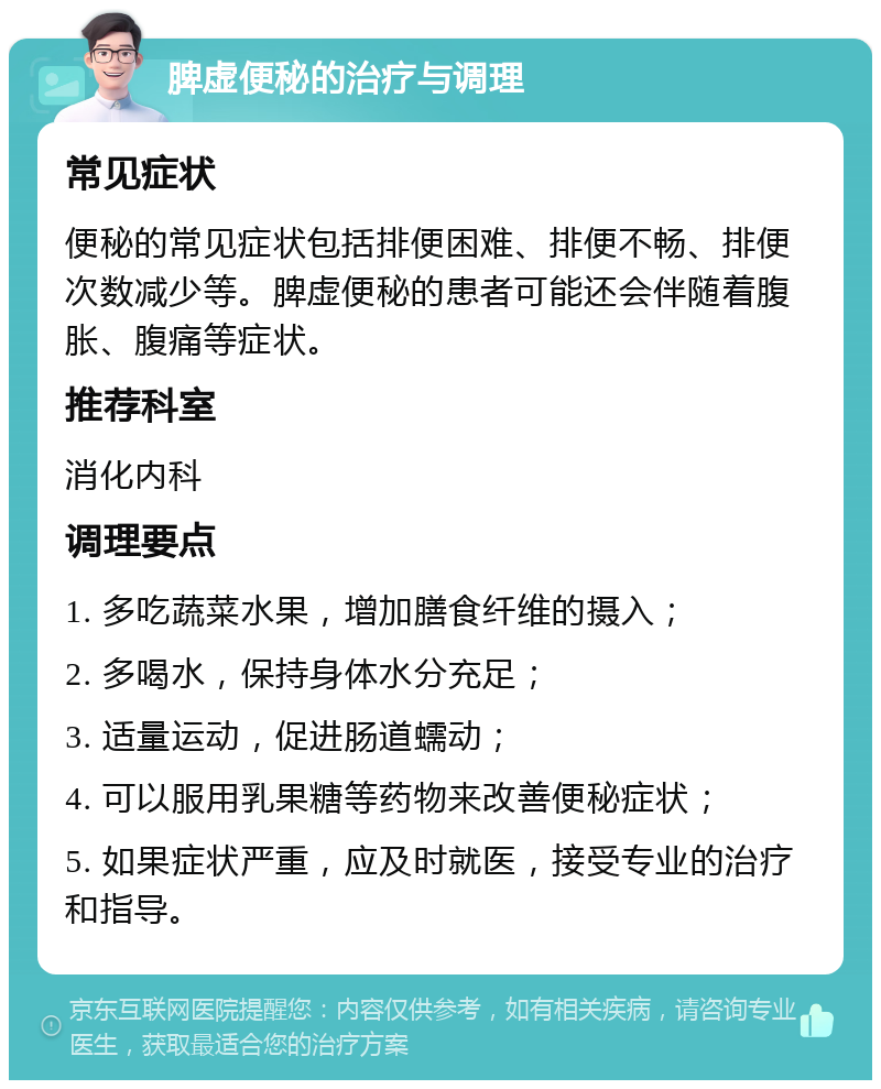 脾虚便秘的治疗与调理 常见症状 便秘的常见症状包括排便困难、排便不畅、排便次数减少等。脾虚便秘的患者可能还会伴随着腹胀、腹痛等症状。 推荐科室 消化内科 调理要点 1. 多吃蔬菜水果，增加膳食纤维的摄入； 2. 多喝水，保持身体水分充足； 3. 适量运动，促进肠道蠕动； 4. 可以服用乳果糖等药物来改善便秘症状； 5. 如果症状严重，应及时就医，接受专业的治疗和指导。