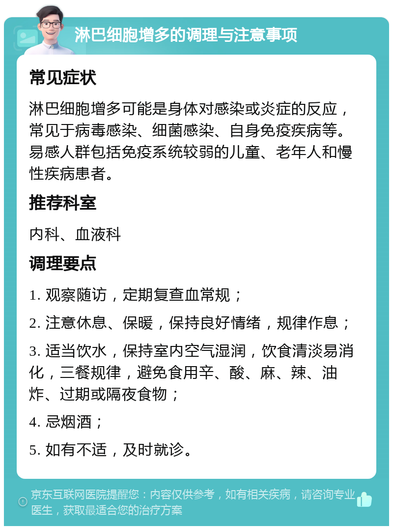 淋巴细胞增多的调理与注意事项 常见症状 淋巴细胞增多可能是身体对感染或炎症的反应，常见于病毒感染、细菌感染、自身免疫疾病等。易感人群包括免疫系统较弱的儿童、老年人和慢性疾病患者。 推荐科室 内科、血液科 调理要点 1. 观察随访，定期复查血常规； 2. 注意休息、保暖，保持良好情绪，规律作息； 3. 适当饮水，保持室内空气湿润，饮食清淡易消化，三餐规律，避免食用辛、酸、麻、辣、油炸、过期或隔夜食物； 4. 忌烟酒； 5. 如有不适，及时就诊。