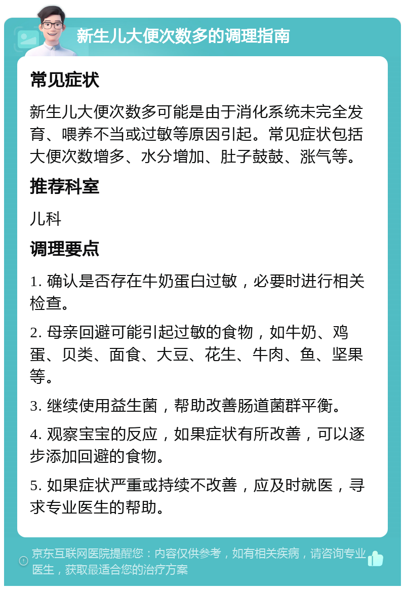 新生儿大便次数多的调理指南 常见症状 新生儿大便次数多可能是由于消化系统未完全发育、喂养不当或过敏等原因引起。常见症状包括大便次数增多、水分增加、肚子鼓鼓、涨气等。 推荐科室 儿科 调理要点 1. 确认是否存在牛奶蛋白过敏，必要时进行相关检查。 2. 母亲回避可能引起过敏的食物，如牛奶、鸡蛋、贝类、面食、大豆、花生、牛肉、鱼、坚果等。 3. 继续使用益生菌，帮助改善肠道菌群平衡。 4. 观察宝宝的反应，如果症状有所改善，可以逐步添加回避的食物。 5. 如果症状严重或持续不改善，应及时就医，寻求专业医生的帮助。