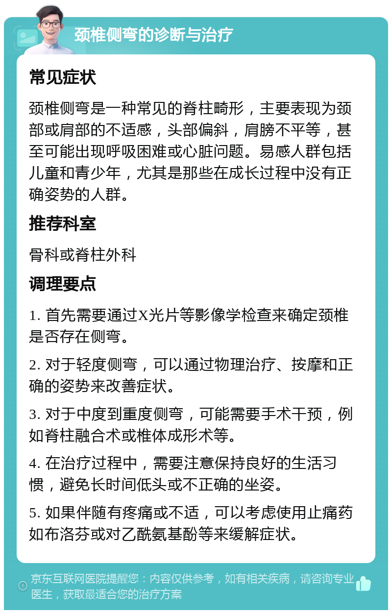 颈椎侧弯的诊断与治疗 常见症状 颈椎侧弯是一种常见的脊柱畸形，主要表现为颈部或肩部的不适感，头部偏斜，肩膀不平等，甚至可能出现呼吸困难或心脏问题。易感人群包括儿童和青少年，尤其是那些在成长过程中没有正确姿势的人群。 推荐科室 骨科或脊柱外科 调理要点 1. 首先需要通过X光片等影像学检查来确定颈椎是否存在侧弯。 2. 对于轻度侧弯，可以通过物理治疗、按摩和正确的姿势来改善症状。 3. 对于中度到重度侧弯，可能需要手术干预，例如脊柱融合术或椎体成形术等。 4. 在治疗过程中，需要注意保持良好的生活习惯，避免长时间低头或不正确的坐姿。 5. 如果伴随有疼痛或不适，可以考虑使用止痛药如布洛芬或对乙酰氨基酚等来缓解症状。