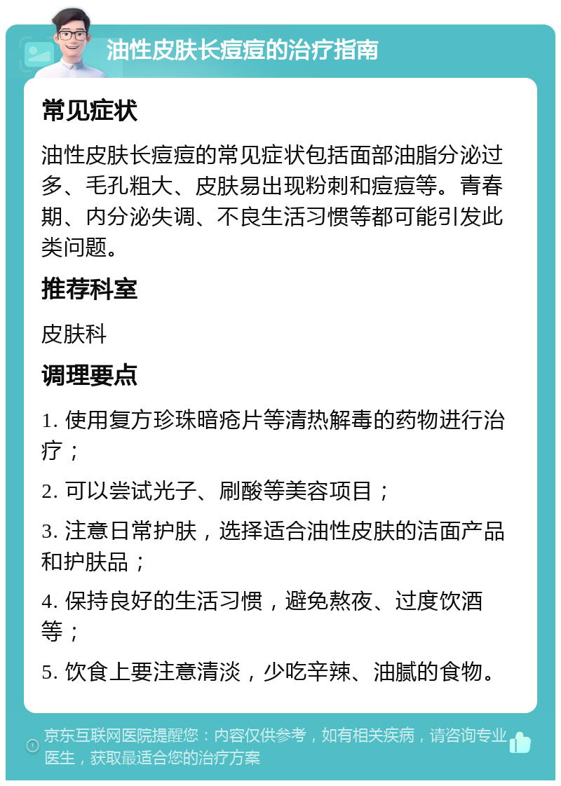 油性皮肤长痘痘的治疗指南 常见症状 油性皮肤长痘痘的常见症状包括面部油脂分泌过多、毛孔粗大、皮肤易出现粉刺和痘痘等。青春期、内分泌失调、不良生活习惯等都可能引发此类问题。 推荐科室 皮肤科 调理要点 1. 使用复方珍珠暗疮片等清热解毒的药物进行治疗； 2. 可以尝试光子、刷酸等美容项目； 3. 注意日常护肤，选择适合油性皮肤的洁面产品和护肤品； 4. 保持良好的生活习惯，避免熬夜、过度饮酒等； 5. 饮食上要注意清淡，少吃辛辣、油腻的食物。