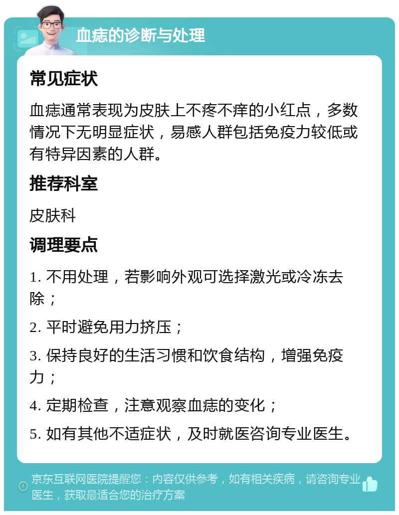 血痣的诊断与处理 常见症状 血痣通常表现为皮肤上不疼不痒的小红点，多数情况下无明显症状，易感人群包括免疫力较低或有特异因素的人群。 推荐科室 皮肤科 调理要点 1. 不用处理，若影响外观可选择激光或冷冻去除； 2. 平时避免用力挤压； 3. 保持良好的生活习惯和饮食结构，增强免疫力； 4. 定期检查，注意观察血痣的变化； 5. 如有其他不适症状，及时就医咨询专业医生。