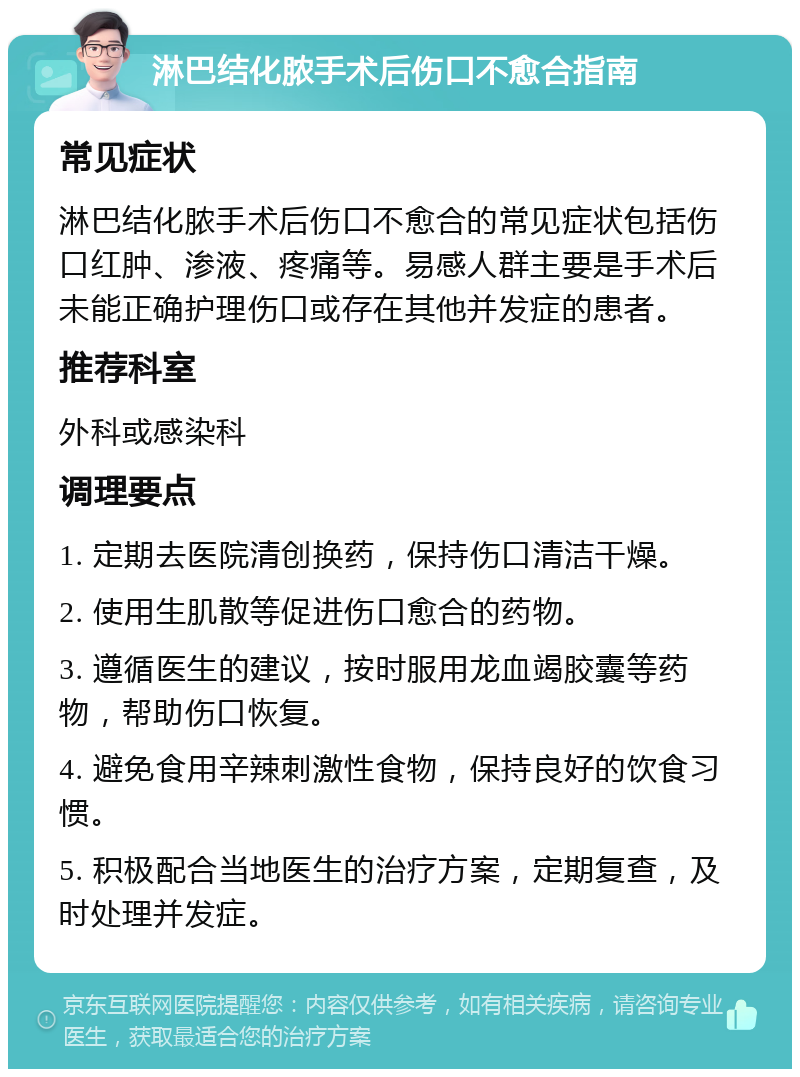 淋巴结化脓手术后伤口不愈合指南 常见症状 淋巴结化脓手术后伤口不愈合的常见症状包括伤口红肿、渗液、疼痛等。易感人群主要是手术后未能正确护理伤口或存在其他并发症的患者。 推荐科室 外科或感染科 调理要点 1. 定期去医院清创换药，保持伤口清洁干燥。 2. 使用生肌散等促进伤口愈合的药物。 3. 遵循医生的建议，按时服用龙血竭胶囊等药物，帮助伤口恢复。 4. 避免食用辛辣刺激性食物，保持良好的饮食习惯。 5. 积极配合当地医生的治疗方案，定期复查，及时处理并发症。