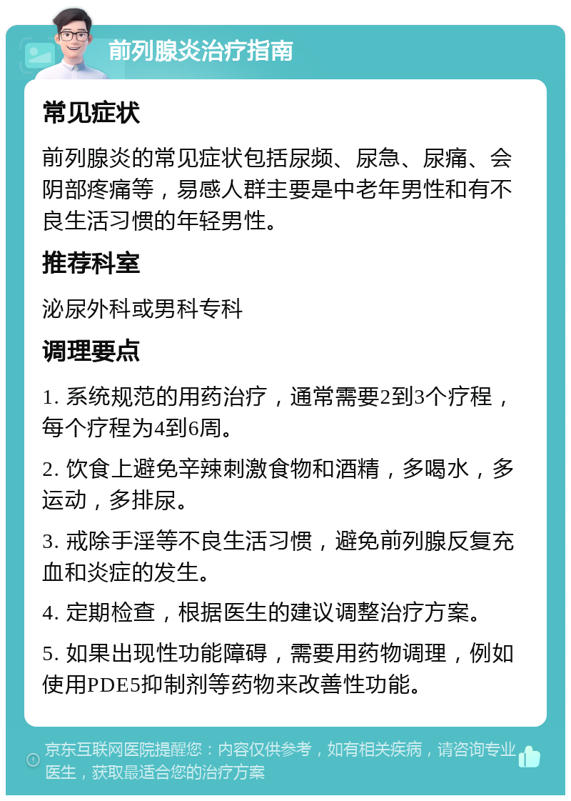 前列腺炎治疗指南 常见症状 前列腺炎的常见症状包括尿频、尿急、尿痛、会阴部疼痛等，易感人群主要是中老年男性和有不良生活习惯的年轻男性。 推荐科室 泌尿外科或男科专科 调理要点 1. 系统规范的用药治疗，通常需要2到3个疗程，每个疗程为4到6周。 2. 饮食上避免辛辣刺激食物和酒精，多喝水，多运动，多排尿。 3. 戒除手淫等不良生活习惯，避免前列腺反复充血和炎症的发生。 4. 定期检查，根据医生的建议调整治疗方案。 5. 如果出现性功能障碍，需要用药物调理，例如使用PDE5抑制剂等药物来改善性功能。