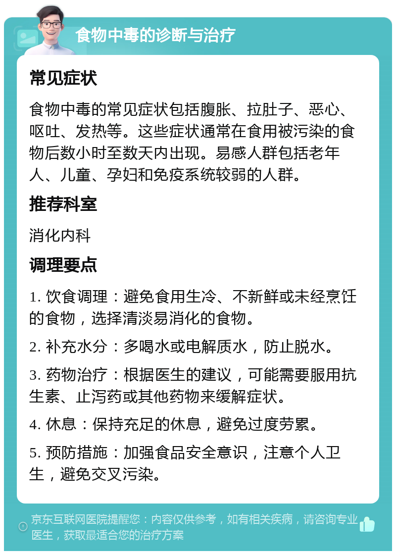 食物中毒的诊断与治疗 常见症状 食物中毒的常见症状包括腹胀、拉肚子、恶心、呕吐、发热等。这些症状通常在食用被污染的食物后数小时至数天内出现。易感人群包括老年人、儿童、孕妇和免疫系统较弱的人群。 推荐科室 消化内科 调理要点 1. 饮食调理：避免食用生冷、不新鲜或未经烹饪的食物，选择清淡易消化的食物。 2. 补充水分：多喝水或电解质水，防止脱水。 3. 药物治疗：根据医生的建议，可能需要服用抗生素、止泻药或其他药物来缓解症状。 4. 休息：保持充足的休息，避免过度劳累。 5. 预防措施：加强食品安全意识，注意个人卫生，避免交叉污染。