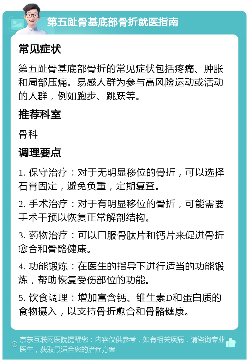 第五趾骨基底部骨折就医指南 常见症状 第五趾骨基底部骨折的常见症状包括疼痛、肿胀和局部压痛。易感人群为参与高风险运动或活动的人群，例如跑步、跳跃等。 推荐科室 骨科 调理要点 1. 保守治疗：对于无明显移位的骨折，可以选择石膏固定，避免负重，定期复查。 2. 手术治疗：对于有明显移位的骨折，可能需要手术干预以恢复正常解剖结构。 3. 药物治疗：可以口服骨肽片和钙片来促进骨折愈合和骨骼健康。 4. 功能锻炼：在医生的指导下进行适当的功能锻炼，帮助恢复受伤部位的功能。 5. 饮食调理：增加富含钙、维生素D和蛋白质的食物摄入，以支持骨折愈合和骨骼健康。