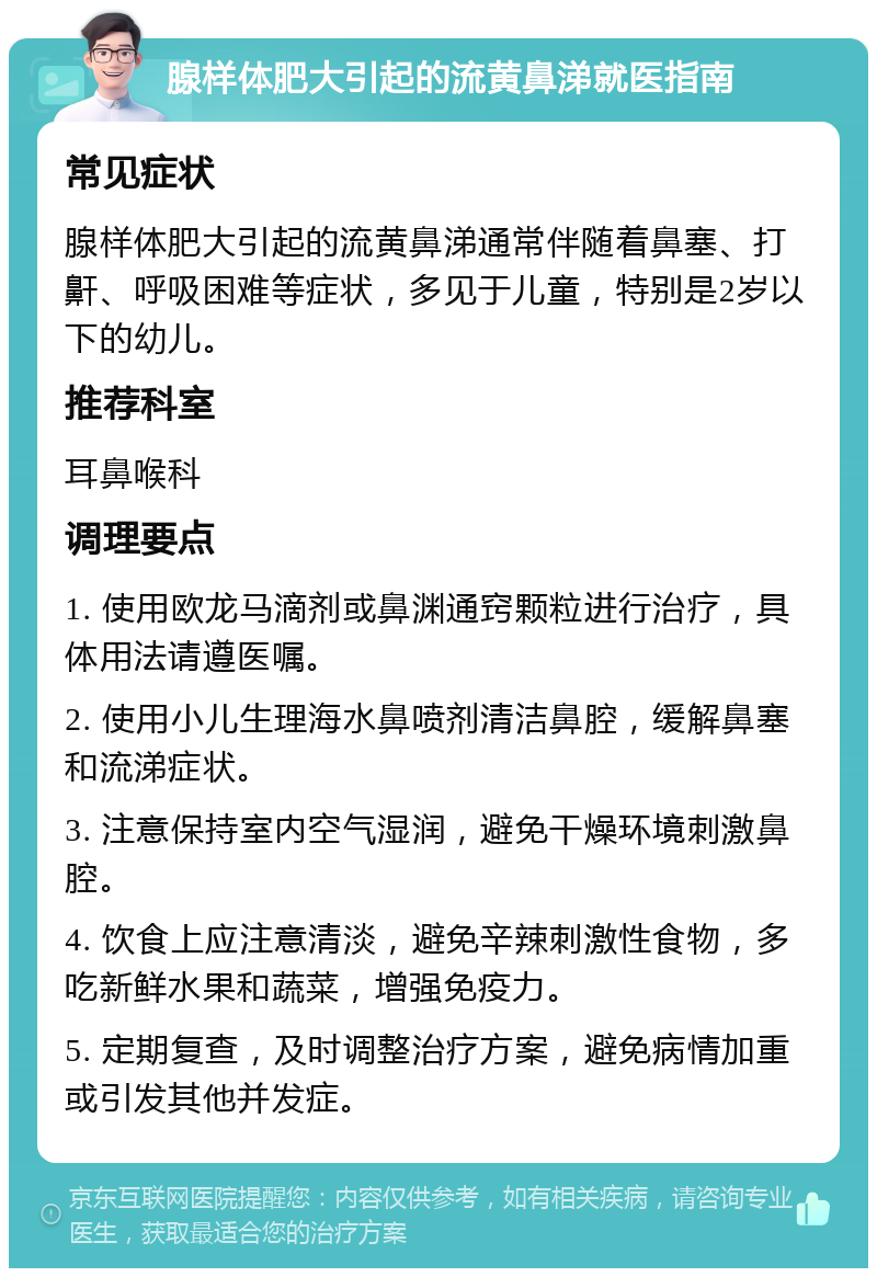 腺样体肥大引起的流黄鼻涕就医指南 常见症状 腺样体肥大引起的流黄鼻涕通常伴随着鼻塞、打鼾、呼吸困难等症状，多见于儿童，特别是2岁以下的幼儿。 推荐科室 耳鼻喉科 调理要点 1. 使用欧龙马滴剂或鼻渊通窍颗粒进行治疗，具体用法请遵医嘱。 2. 使用小儿生理海水鼻喷剂清洁鼻腔，缓解鼻塞和流涕症状。 3. 注意保持室内空气湿润，避免干燥环境刺激鼻腔。 4. 饮食上应注意清淡，避免辛辣刺激性食物，多吃新鲜水果和蔬菜，增强免疫力。 5. 定期复查，及时调整治疗方案，避免病情加重或引发其他并发症。