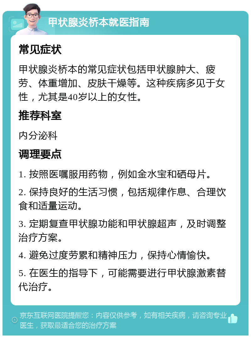 甲状腺炎桥本就医指南 常见症状 甲状腺炎桥本的常见症状包括甲状腺肿大、疲劳、体重增加、皮肤干燥等。这种疾病多见于女性，尤其是40岁以上的女性。 推荐科室 内分泌科 调理要点 1. 按照医嘱服用药物，例如金水宝和硒母片。 2. 保持良好的生活习惯，包括规律作息、合理饮食和适量运动。 3. 定期复查甲状腺功能和甲状腺超声，及时调整治疗方案。 4. 避免过度劳累和精神压力，保持心情愉快。 5. 在医生的指导下，可能需要进行甲状腺激素替代治疗。