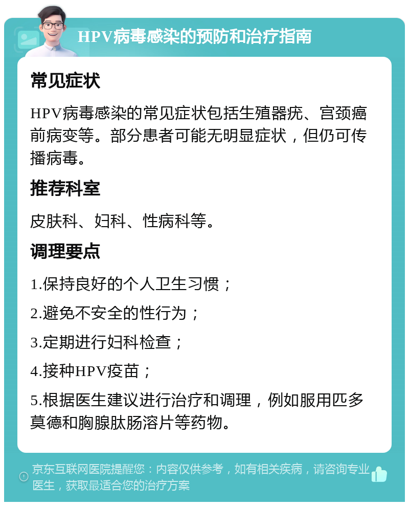 HPV病毒感染的预防和治疗指南 常见症状 HPV病毒感染的常见症状包括生殖器疣、宫颈癌前病变等。部分患者可能无明显症状，但仍可传播病毒。 推荐科室 皮肤科、妇科、性病科等。 调理要点 1.保持良好的个人卫生习惯； 2.避免不安全的性行为； 3.定期进行妇科检查； 4.接种HPV疫苗； 5.根据医生建议进行治疗和调理，例如服用匹多莫德和胸腺肽肠溶片等药物。