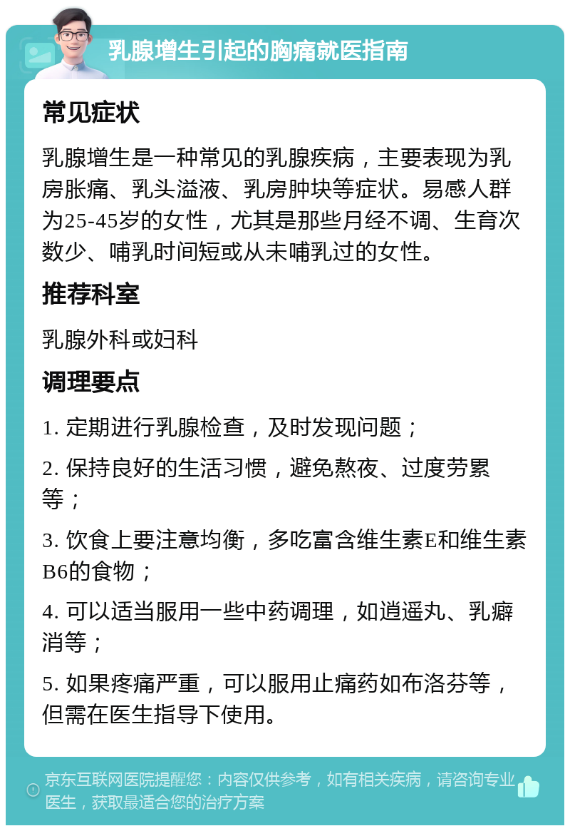 乳腺增生引起的胸痛就医指南 常见症状 乳腺增生是一种常见的乳腺疾病，主要表现为乳房胀痛、乳头溢液、乳房肿块等症状。易感人群为25-45岁的女性，尤其是那些月经不调、生育次数少、哺乳时间短或从未哺乳过的女性。 推荐科室 乳腺外科或妇科 调理要点 1. 定期进行乳腺检查，及时发现问题； 2. 保持良好的生活习惯，避免熬夜、过度劳累等； 3. 饮食上要注意均衡，多吃富含维生素E和维生素B6的食物； 4. 可以适当服用一些中药调理，如逍遥丸、乳癖消等； 5. 如果疼痛严重，可以服用止痛药如布洛芬等，但需在医生指导下使用。