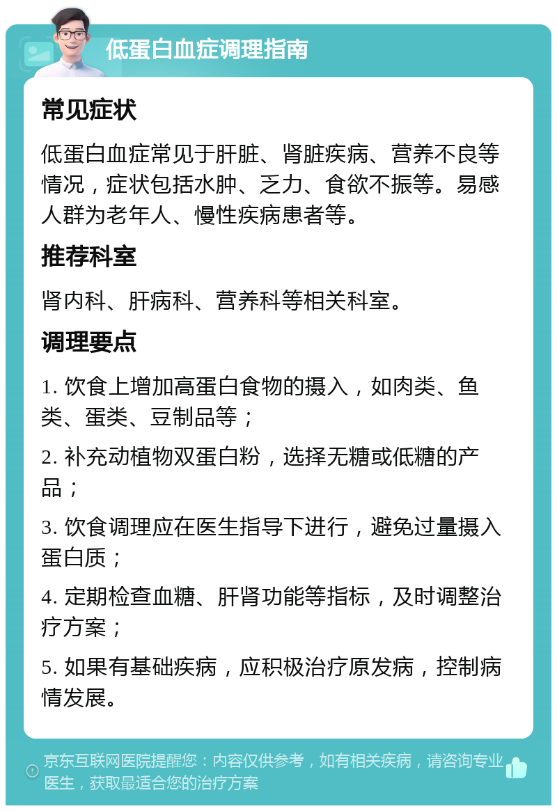 低蛋白血症调理指南 常见症状 低蛋白血症常见于肝脏、肾脏疾病、营养不良等情况，症状包括水肿、乏力、食欲不振等。易感人群为老年人、慢性疾病患者等。 推荐科室 肾内科、肝病科、营养科等相关科室。 调理要点 1. 饮食上增加高蛋白食物的摄入，如肉类、鱼类、蛋类、豆制品等； 2. 补充动植物双蛋白粉，选择无糖或低糖的产品； 3. 饮食调理应在医生指导下进行，避免过量摄入蛋白质； 4. 定期检查血糖、肝肾功能等指标，及时调整治疗方案； 5. 如果有基础疾病，应积极治疗原发病，控制病情发展。