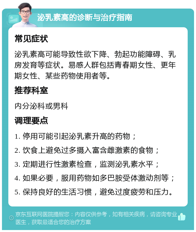 泌乳素高的诊断与治疗指南 常见症状 泌乳素高可能导致性欲下降、勃起功能障碍、乳房发育等症状。易感人群包括青春期女性、更年期女性、某些药物使用者等。 推荐科室 内分泌科或男科 调理要点 1. 停用可能引起泌乳素升高的药物； 2. 饮食上避免过多摄入富含雌激素的食物； 3. 定期进行性激素检查，监测泌乳素水平； 4. 如果必要，服用药物如多巴胺受体激动剂等； 5. 保持良好的生活习惯，避免过度疲劳和压力。