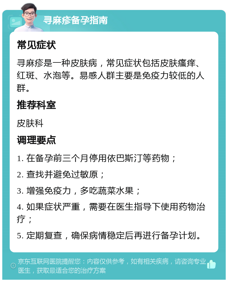 寻麻疹备孕指南 常见症状 寻麻疹是一种皮肤病，常见症状包括皮肤瘙痒、红斑、水泡等。易感人群主要是免疫力较低的人群。 推荐科室 皮肤科 调理要点 1. 在备孕前三个月停用依巴斯汀等药物； 2. 查找并避免过敏原； 3. 增强免疫力，多吃蔬菜水果； 4. 如果症状严重，需要在医生指导下使用药物治疗； 5. 定期复查，确保病情稳定后再进行备孕计划。