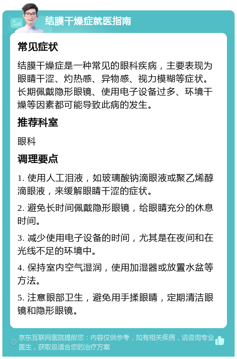 结膜干燥症就医指南 常见症状 结膜干燥症是一种常见的眼科疾病，主要表现为眼睛干涩、灼热感、异物感、视力模糊等症状。长期佩戴隐形眼镜、使用电子设备过多、环境干燥等因素都可能导致此病的发生。 推荐科室 眼科 调理要点 1. 使用人工泪液，如玻璃酸钠滴眼液或聚乙烯醇滴眼液，来缓解眼睛干涩的症状。 2. 避免长时间佩戴隐形眼镜，给眼睛充分的休息时间。 3. 减少使用电子设备的时间，尤其是在夜间和在光线不足的环境中。 4. 保持室内空气湿润，使用加湿器或放置水盆等方法。 5. 注意眼部卫生，避免用手揉眼睛，定期清洁眼镜和隐形眼镜。