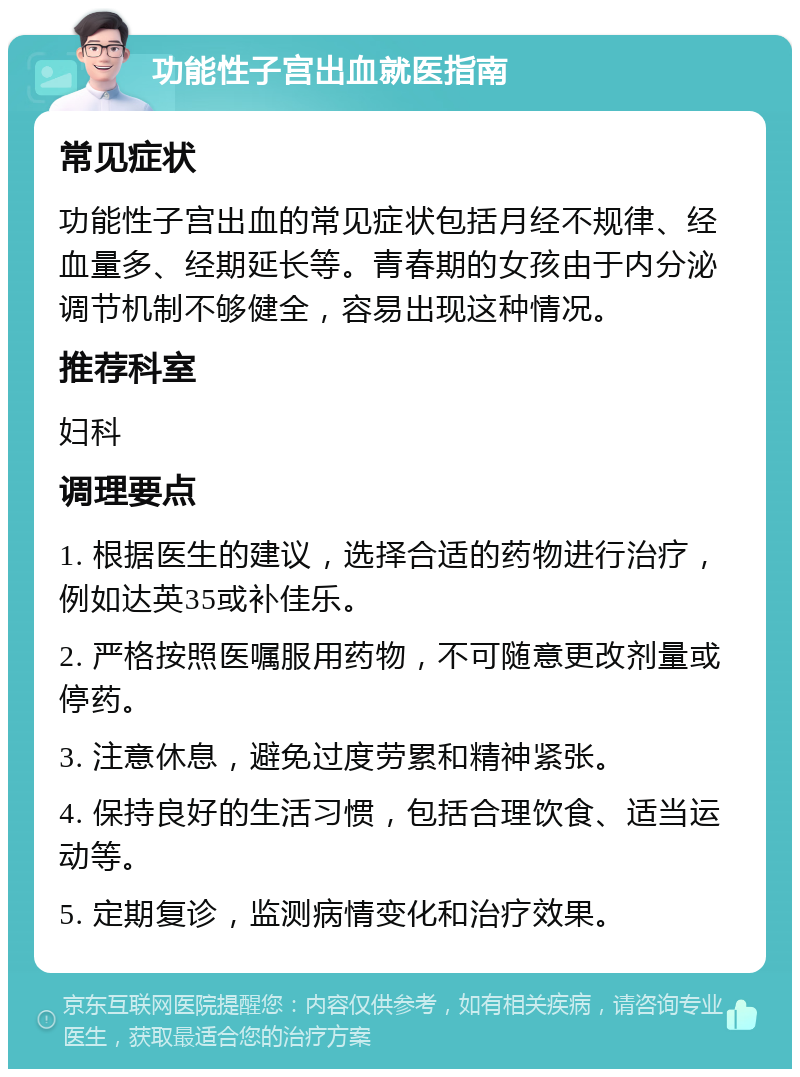 功能性子宫出血就医指南 常见症状 功能性子宫出血的常见症状包括月经不规律、经血量多、经期延长等。青春期的女孩由于内分泌调节机制不够健全，容易出现这种情况。 推荐科室 妇科 调理要点 1. 根据医生的建议，选择合适的药物进行治疗，例如达英35或补佳乐。 2. 严格按照医嘱服用药物，不可随意更改剂量或停药。 3. 注意休息，避免过度劳累和精神紧张。 4. 保持良好的生活习惯，包括合理饮食、适当运动等。 5. 定期复诊，监测病情变化和治疗效果。