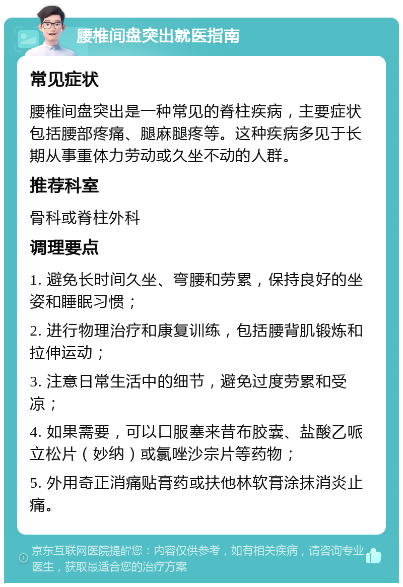 腰椎间盘突出就医指南 常见症状 腰椎间盘突出是一种常见的脊柱疾病，主要症状包括腰部疼痛、腿麻腿疼等。这种疾病多见于长期从事重体力劳动或久坐不动的人群。 推荐科室 骨科或脊柱外科 调理要点 1. 避免长时间久坐、弯腰和劳累，保持良好的坐姿和睡眠习惯； 2. 进行物理治疗和康复训练，包括腰背肌锻炼和拉伸运动； 3. 注意日常生活中的细节，避免过度劳累和受凉； 4. 如果需要，可以口服塞来昔布胶囊、盐酸乙哌立松片（妙纳）或氯唑沙宗片等药物； 5. 外用奇正消痛贴膏药或扶他林软膏涂抹消炎止痛。