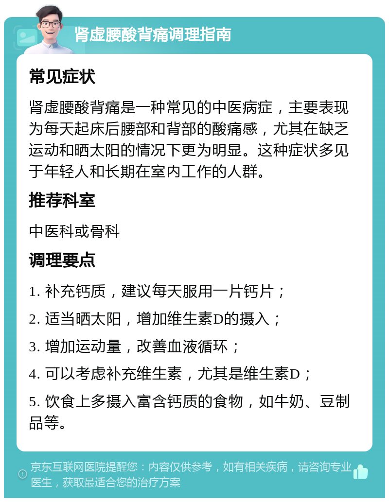 肾虚腰酸背痛调理指南 常见症状 肾虚腰酸背痛是一种常见的中医病症，主要表现为每天起床后腰部和背部的酸痛感，尤其在缺乏运动和晒太阳的情况下更为明显。这种症状多见于年轻人和长期在室内工作的人群。 推荐科室 中医科或骨科 调理要点 1. 补充钙质，建议每天服用一片钙片； 2. 适当晒太阳，增加维生素D的摄入； 3. 增加运动量，改善血液循环； 4. 可以考虑补充维生素，尤其是维生素D； 5. 饮食上多摄入富含钙质的食物，如牛奶、豆制品等。