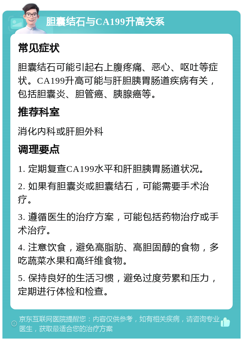 胆囊结石与CA199升高关系 常见症状 胆囊结石可能引起右上腹疼痛、恶心、呕吐等症状。CA199升高可能与肝胆胰胃肠道疾病有关，包括胆囊炎、胆管癌、胰腺癌等。 推荐科室 消化内科或肝胆外科 调理要点 1. 定期复查CA199水平和肝胆胰胃肠道状况。 2. 如果有胆囊炎或胆囊结石，可能需要手术治疗。 3. 遵循医生的治疗方案，可能包括药物治疗或手术治疗。 4. 注意饮食，避免高脂肪、高胆固醇的食物，多吃蔬菜水果和高纤维食物。 5. 保持良好的生活习惯，避免过度劳累和压力，定期进行体检和检查。