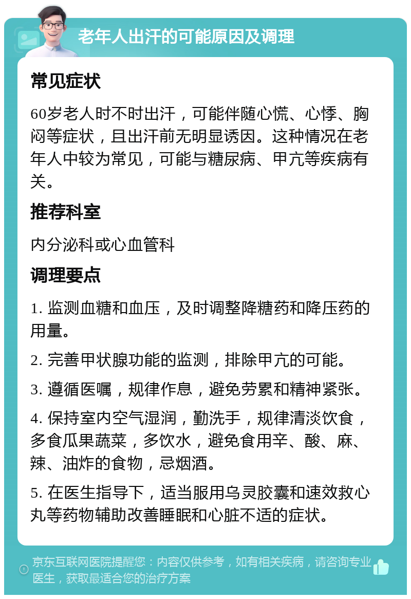 老年人出汗的可能原因及调理 常见症状 60岁老人时不时出汗，可能伴随心慌、心悸、胸闷等症状，且出汗前无明显诱因。这种情况在老年人中较为常见，可能与糖尿病、甲亢等疾病有关。 推荐科室 内分泌科或心血管科 调理要点 1. 监测血糖和血压，及时调整降糖药和降压药的用量。 2. 完善甲状腺功能的监测，排除甲亢的可能。 3. 遵循医嘱，规律作息，避免劳累和精神紧张。 4. 保持室内空气湿润，勤洗手，规律清淡饮食，多食瓜果蔬菜，多饮水，避免食用辛、酸、麻、辣、油炸的食物，忌烟酒。 5. 在医生指导下，适当服用乌灵胶囊和速效救心丸等药物辅助改善睡眠和心脏不适的症状。