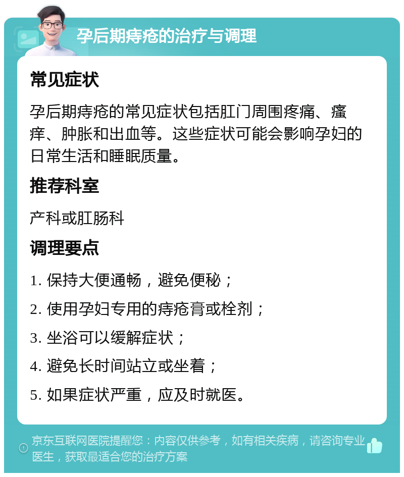 孕后期痔疮的治疗与调理 常见症状 孕后期痔疮的常见症状包括肛门周围疼痛、瘙痒、肿胀和出血等。这些症状可能会影响孕妇的日常生活和睡眠质量。 推荐科室 产科或肛肠科 调理要点 1. 保持大便通畅，避免便秘； 2. 使用孕妇专用的痔疮膏或栓剂； 3. 坐浴可以缓解症状； 4. 避免长时间站立或坐着； 5. 如果症状严重，应及时就医。