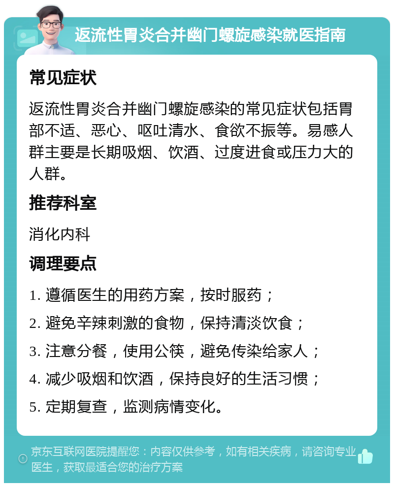 返流性胃炎合并幽门螺旋感染就医指南 常见症状 返流性胃炎合并幽门螺旋感染的常见症状包括胃部不适、恶心、呕吐清水、食欲不振等。易感人群主要是长期吸烟、饮酒、过度进食或压力大的人群。 推荐科室 消化内科 调理要点 1. 遵循医生的用药方案，按时服药； 2. 避免辛辣刺激的食物，保持清淡饮食； 3. 注意分餐，使用公筷，避免传染给家人； 4. 减少吸烟和饮酒，保持良好的生活习惯； 5. 定期复查，监测病情变化。