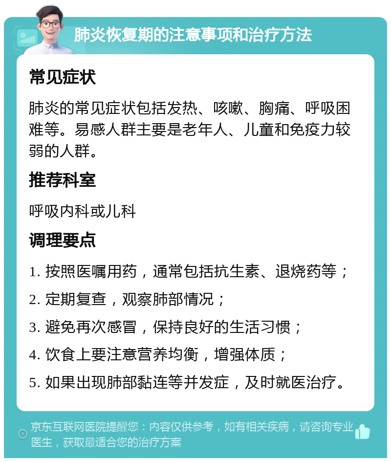 肺炎恢复期的注意事项和治疗方法 常见症状 肺炎的常见症状包括发热、咳嗽、胸痛、呼吸困难等。易感人群主要是老年人、儿童和免疫力较弱的人群。 推荐科室 呼吸内科或儿科 调理要点 1. 按照医嘱用药，通常包括抗生素、退烧药等； 2. 定期复查，观察肺部情况； 3. 避免再次感冒，保持良好的生活习惯； 4. 饮食上要注意营养均衡，增强体质； 5. 如果出现肺部黏连等并发症，及时就医治疗。