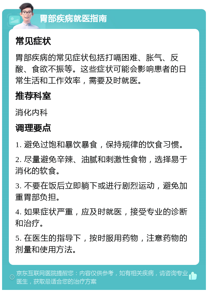 胃部疾病就医指南 常见症状 胃部疾病的常见症状包括打嗝困难、胀气、反酸、食欲不振等。这些症状可能会影响患者的日常生活和工作效率，需要及时就医。 推荐科室 消化内科 调理要点 1. 避免过饱和暴饮暴食，保持规律的饮食习惯。 2. 尽量避免辛辣、油腻和刺激性食物，选择易于消化的软食。 3. 不要在饭后立即躺下或进行剧烈运动，避免加重胃部负担。 4. 如果症状严重，应及时就医，接受专业的诊断和治疗。 5. 在医生的指导下，按时服用药物，注意药物的剂量和使用方法。