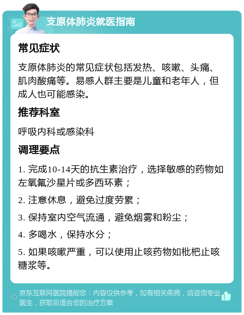 支原体肺炎就医指南 常见症状 支原体肺炎的常见症状包括发热、咳嗽、头痛、肌肉酸痛等。易感人群主要是儿童和老年人，但成人也可能感染。 推荐科室 呼吸内科或感染科 调理要点 1. 完成10-14天的抗生素治疗，选择敏感的药物如左氧氟沙星片或多西环素； 2. 注意休息，避免过度劳累； 3. 保持室内空气流通，避免烟雾和粉尘； 4. 多喝水，保持水分； 5. 如果咳嗽严重，可以使用止咳药物如枇杷止咳糖浆等。