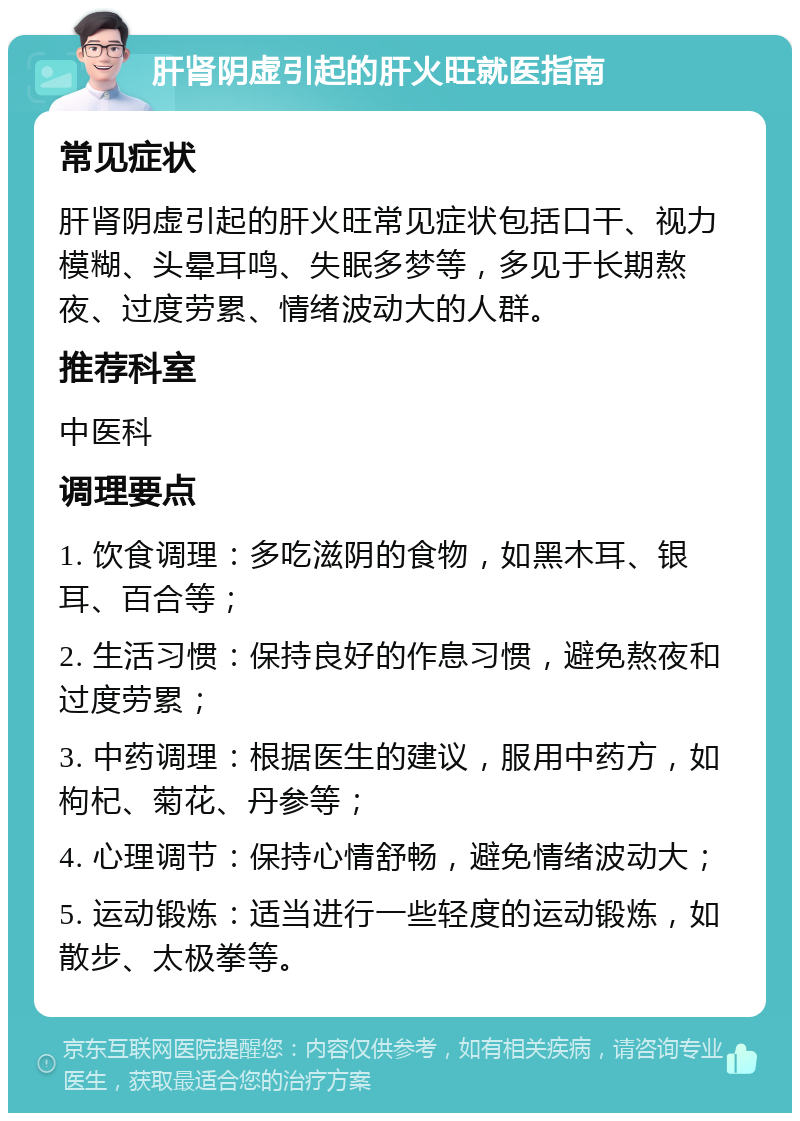 肝肾阴虚引起的肝火旺就医指南 常见症状 肝肾阴虚引起的肝火旺常见症状包括口干、视力模糊、头晕耳鸣、失眠多梦等，多见于长期熬夜、过度劳累、情绪波动大的人群。 推荐科室 中医科 调理要点 1. 饮食调理：多吃滋阴的食物，如黑木耳、银耳、百合等； 2. 生活习惯：保持良好的作息习惯，避免熬夜和过度劳累； 3. 中药调理：根据医生的建议，服用中药方，如枸杞、菊花、丹参等； 4. 心理调节：保持心情舒畅，避免情绪波动大； 5. 运动锻炼：适当进行一些轻度的运动锻炼，如散步、太极拳等。