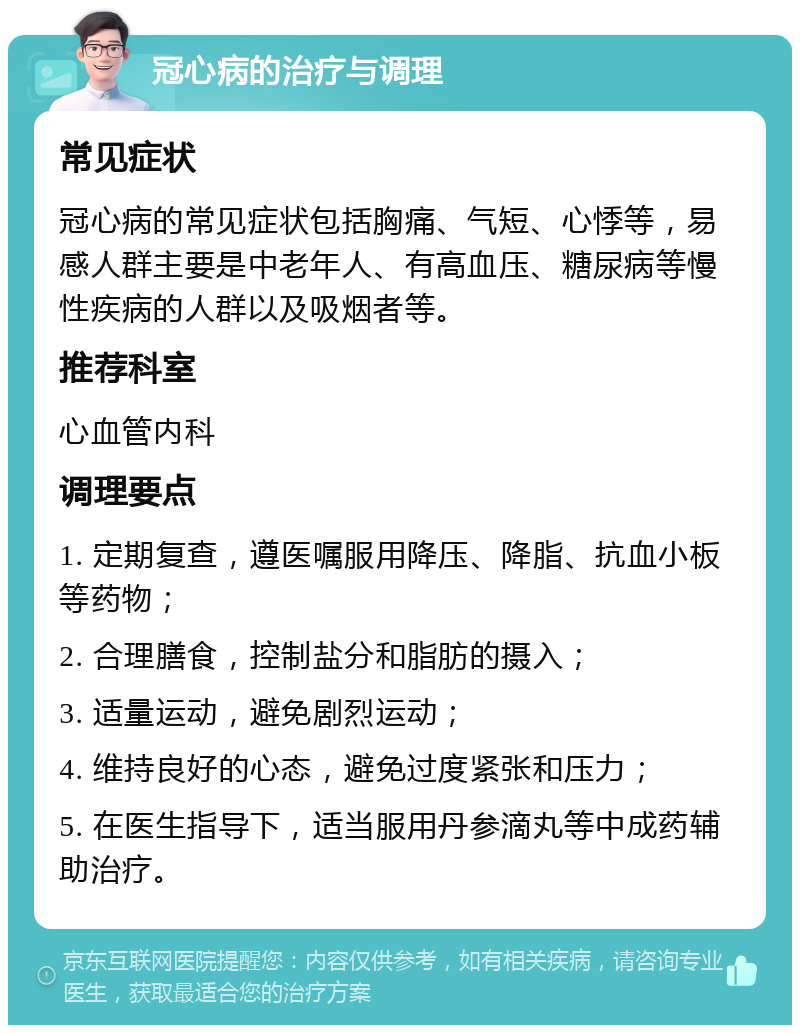 冠心病的治疗与调理 常见症状 冠心病的常见症状包括胸痛、气短、心悸等，易感人群主要是中老年人、有高血压、糖尿病等慢性疾病的人群以及吸烟者等。 推荐科室 心血管内科 调理要点 1. 定期复查，遵医嘱服用降压、降脂、抗血小板等药物； 2. 合理膳食，控制盐分和脂肪的摄入； 3. 适量运动，避免剧烈运动； 4. 维持良好的心态，避免过度紧张和压力； 5. 在医生指导下，适当服用丹参滴丸等中成药辅助治疗。