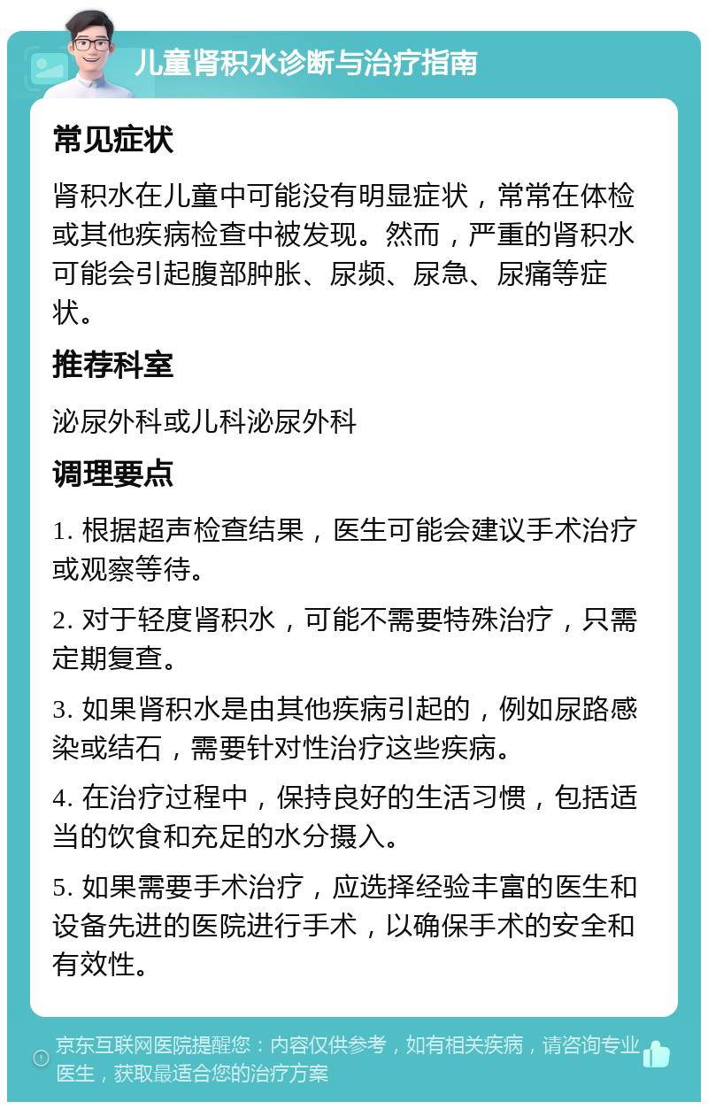 儿童肾积水诊断与治疗指南 常见症状 肾积水在儿童中可能没有明显症状，常常在体检或其他疾病检查中被发现。然而，严重的肾积水可能会引起腹部肿胀、尿频、尿急、尿痛等症状。 推荐科室 泌尿外科或儿科泌尿外科 调理要点 1. 根据超声检查结果，医生可能会建议手术治疗或观察等待。 2. 对于轻度肾积水，可能不需要特殊治疗，只需定期复查。 3. 如果肾积水是由其他疾病引起的，例如尿路感染或结石，需要针对性治疗这些疾病。 4. 在治疗过程中，保持良好的生活习惯，包括适当的饮食和充足的水分摄入。 5. 如果需要手术治疗，应选择经验丰富的医生和设备先进的医院进行手术，以确保手术的安全和有效性。