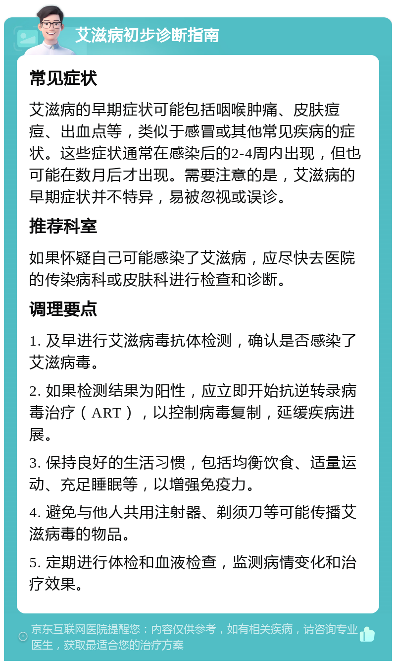 艾滋病初步诊断指南 常见症状 艾滋病的早期症状可能包括咽喉肿痛、皮肤痘痘、出血点等，类似于感冒或其他常见疾病的症状。这些症状通常在感染后的2-4周内出现，但也可能在数月后才出现。需要注意的是，艾滋病的早期症状并不特异，易被忽视或误诊。 推荐科室 如果怀疑自己可能感染了艾滋病，应尽快去医院的传染病科或皮肤科进行检查和诊断。 调理要点 1. 及早进行艾滋病毒抗体检测，确认是否感染了艾滋病毒。 2. 如果检测结果为阳性，应立即开始抗逆转录病毒治疗（ART），以控制病毒复制，延缓疾病进展。 3. 保持良好的生活习惯，包括均衡饮食、适量运动、充足睡眠等，以增强免疫力。 4. 避免与他人共用注射器、剃须刀等可能传播艾滋病毒的物品。 5. 定期进行体检和血液检查，监测病情变化和治疗效果。