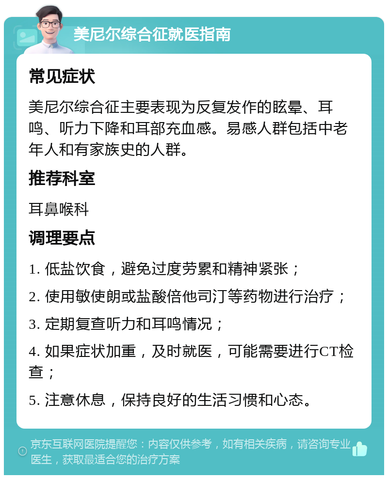 美尼尔综合征就医指南 常见症状 美尼尔综合征主要表现为反复发作的眩晕、耳鸣、听力下降和耳部充血感。易感人群包括中老年人和有家族史的人群。 推荐科室 耳鼻喉科 调理要点 1. 低盐饮食，避免过度劳累和精神紧张； 2. 使用敏使朗或盐酸倍他司汀等药物进行治疗； 3. 定期复查听力和耳鸣情况； 4. 如果症状加重，及时就医，可能需要进行CT检查； 5. 注意休息，保持良好的生活习惯和心态。