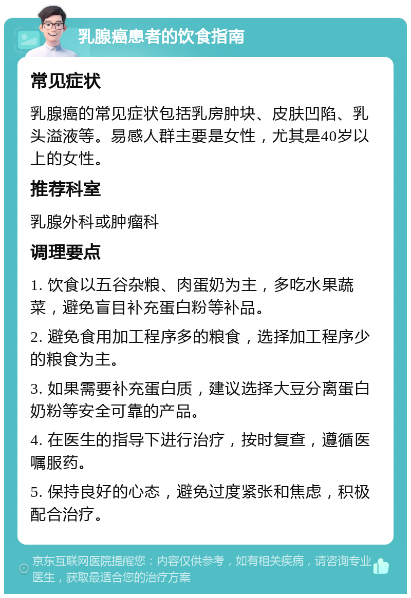 乳腺癌患者的饮食指南 常见症状 乳腺癌的常见症状包括乳房肿块、皮肤凹陷、乳头溢液等。易感人群主要是女性，尤其是40岁以上的女性。 推荐科室 乳腺外科或肿瘤科 调理要点 1. 饮食以五谷杂粮、肉蛋奶为主，多吃水果蔬菜，避免盲目补充蛋白粉等补品。 2. 避免食用加工程序多的粮食，选择加工程序少的粮食为主。 3. 如果需要补充蛋白质，建议选择大豆分离蛋白奶粉等安全可靠的产品。 4. 在医生的指导下进行治疗，按时复查，遵循医嘱服药。 5. 保持良好的心态，避免过度紧张和焦虑，积极配合治疗。