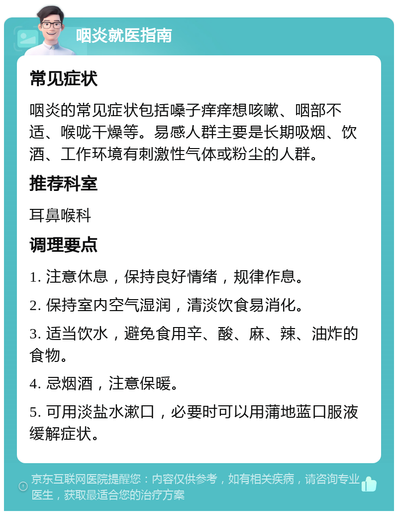 咽炎就医指南 常见症状 咽炎的常见症状包括嗓子痒痒想咳嗽、咽部不适、喉咙干燥等。易感人群主要是长期吸烟、饮酒、工作环境有刺激性气体或粉尘的人群。 推荐科室 耳鼻喉科 调理要点 1. 注意休息，保持良好情绪，规律作息。 2. 保持室内空气湿润，清淡饮食易消化。 3. 适当饮水，避免食用辛、酸、麻、辣、油炸的食物。 4. 忌烟酒，注意保暖。 5. 可用淡盐水漱口，必要时可以用蒲地蓝口服液缓解症状。