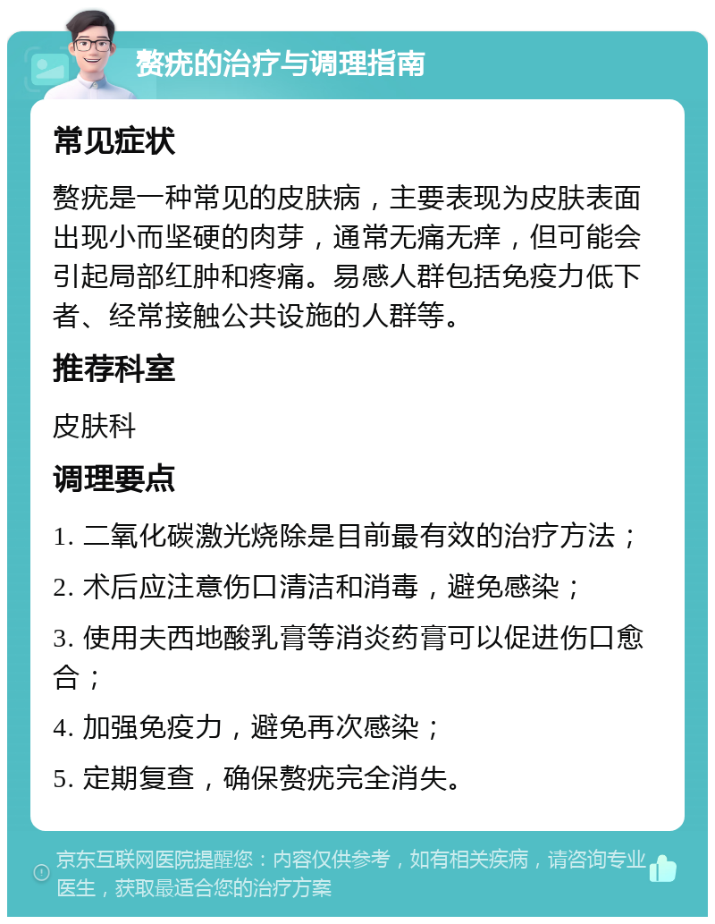 赘疣的治疗与调理指南 常见症状 赘疣是一种常见的皮肤病，主要表现为皮肤表面出现小而坚硬的肉芽，通常无痛无痒，但可能会引起局部红肿和疼痛。易感人群包括免疫力低下者、经常接触公共设施的人群等。 推荐科室 皮肤科 调理要点 1. 二氧化碳激光烧除是目前最有效的治疗方法； 2. 术后应注意伤口清洁和消毒，避免感染； 3. 使用夫西地酸乳膏等消炎药膏可以促进伤口愈合； 4. 加强免疫力，避免再次感染； 5. 定期复查，确保赘疣完全消失。