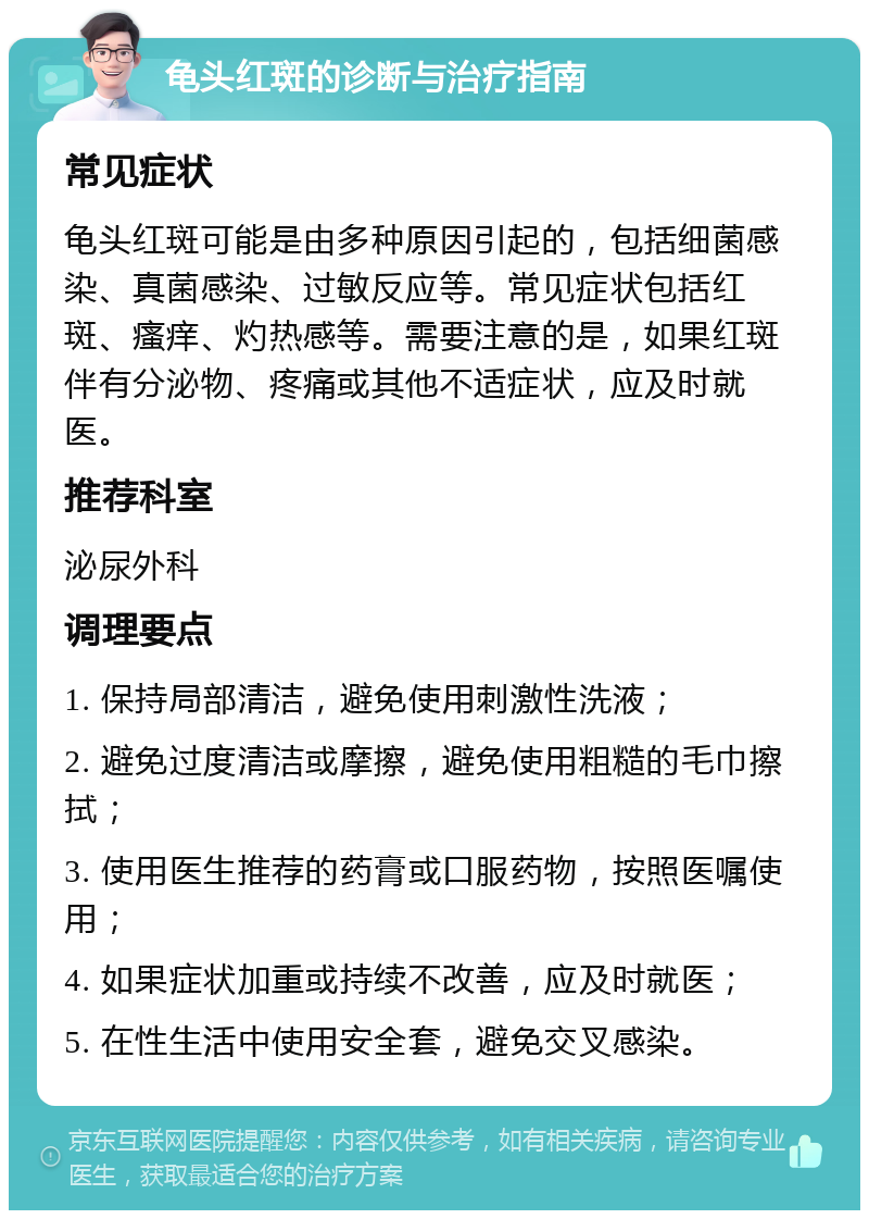 龟头红斑的诊断与治疗指南 常见症状 龟头红斑可能是由多种原因引起的，包括细菌感染、真菌感染、过敏反应等。常见症状包括红斑、瘙痒、灼热感等。需要注意的是，如果红斑伴有分泌物、疼痛或其他不适症状，应及时就医。 推荐科室 泌尿外科 调理要点 1. 保持局部清洁，避免使用刺激性洗液； 2. 避免过度清洁或摩擦，避免使用粗糙的毛巾擦拭； 3. 使用医生推荐的药膏或口服药物，按照医嘱使用； 4. 如果症状加重或持续不改善，应及时就医； 5. 在性生活中使用安全套，避免交叉感染。