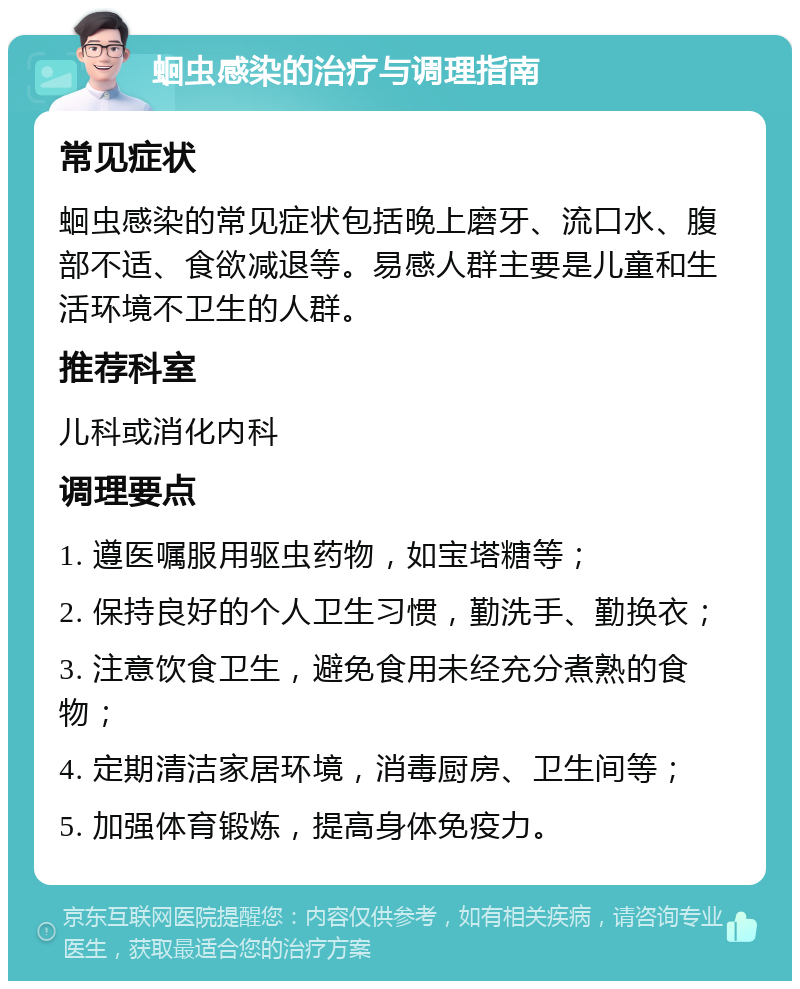 蛔虫感染的治疗与调理指南 常见症状 蛔虫感染的常见症状包括晚上磨牙、流口水、腹部不适、食欲减退等。易感人群主要是儿童和生活环境不卫生的人群。 推荐科室 儿科或消化内科 调理要点 1. 遵医嘱服用驱虫药物，如宝塔糖等； 2. 保持良好的个人卫生习惯，勤洗手、勤换衣； 3. 注意饮食卫生，避免食用未经充分煮熟的食物； 4. 定期清洁家居环境，消毒厨房、卫生间等； 5. 加强体育锻炼，提高身体免疫力。