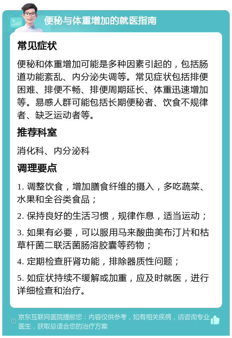 便秘与体重增加的就医指南 常见症状 便秘和体重增加可能是多种因素引起的，包括肠道功能紊乱、内分泌失调等。常见症状包括排便困难、排便不畅、排便周期延长、体重迅速增加等。易感人群可能包括长期便秘者、饮食不规律者、缺乏运动者等。 推荐科室 消化科、内分泌科 调理要点 1. 调整饮食，增加膳食纤维的摄入，多吃蔬菜、水果和全谷类食品； 2. 保持良好的生活习惯，规律作息，适当运动； 3. 如果有必要，可以服用马来酸曲美布汀片和枯草杆菌二联活菌肠溶胶囊等药物； 4. 定期检查肝肾功能，排除器质性问题； 5. 如症状持续不缓解或加重，应及时就医，进行详细检查和治疗。