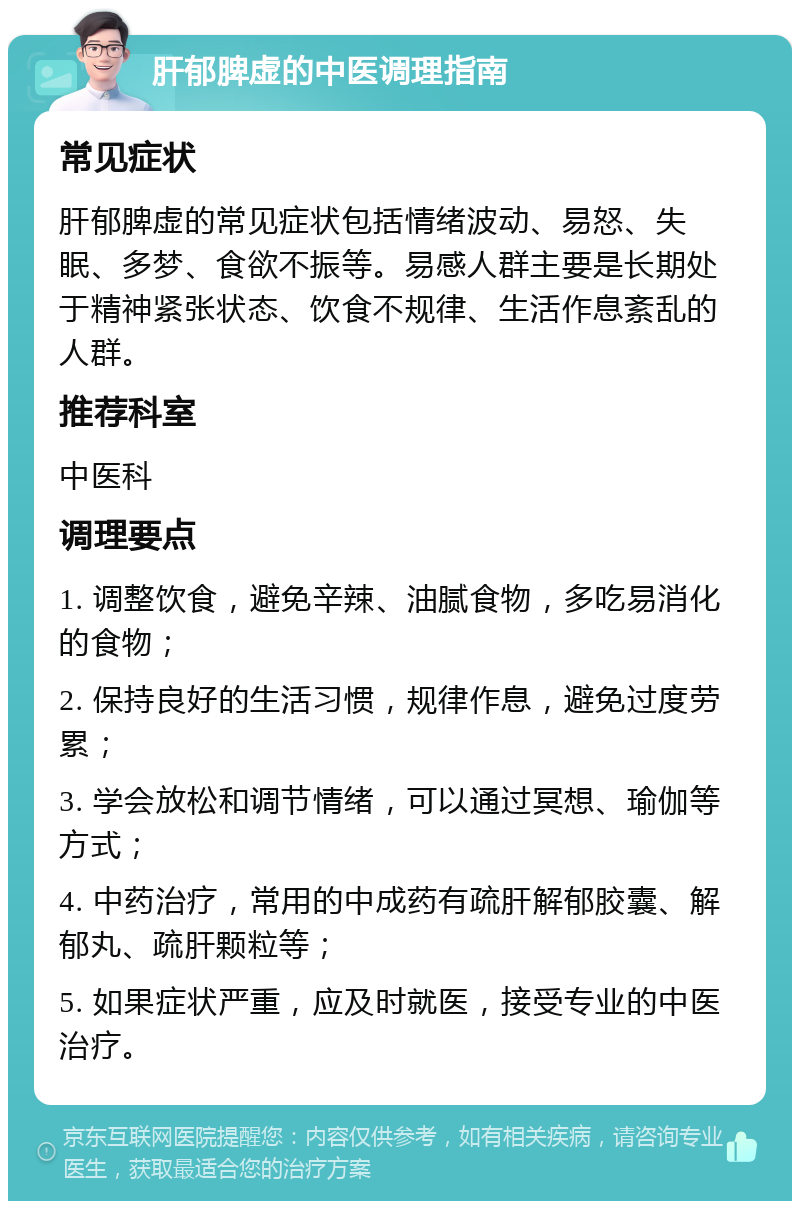 肝郁脾虚的中医调理指南 常见症状 肝郁脾虚的常见症状包括情绪波动、易怒、失眠、多梦、食欲不振等。易感人群主要是长期处于精神紧张状态、饮食不规律、生活作息紊乱的人群。 推荐科室 中医科 调理要点 1. 调整饮食，避免辛辣、油腻食物，多吃易消化的食物； 2. 保持良好的生活习惯，规律作息，避免过度劳累； 3. 学会放松和调节情绪，可以通过冥想、瑜伽等方式； 4. 中药治疗，常用的中成药有疏肝解郁胶囊、解郁丸、疏肝颗粒等； 5. 如果症状严重，应及时就医，接受专业的中医治疗。