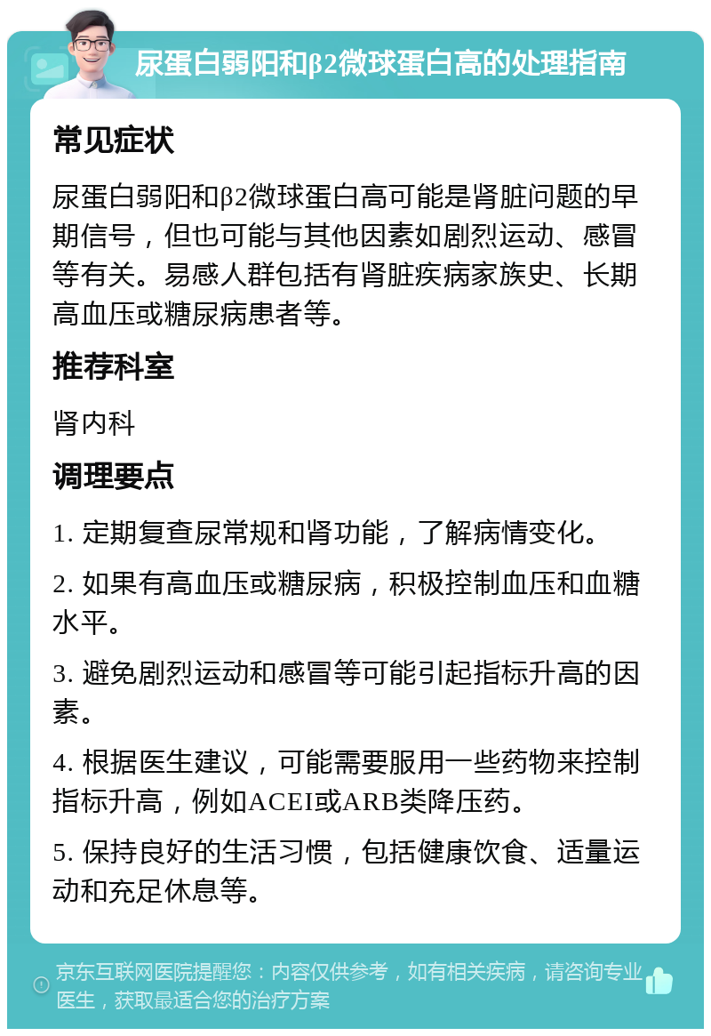 尿蛋白弱阳和β2微球蛋白高的处理指南 常见症状 尿蛋白弱阳和β2微球蛋白高可能是肾脏问题的早期信号，但也可能与其他因素如剧烈运动、感冒等有关。易感人群包括有肾脏疾病家族史、长期高血压或糖尿病患者等。 推荐科室 肾内科 调理要点 1. 定期复查尿常规和肾功能，了解病情变化。 2. 如果有高血压或糖尿病，积极控制血压和血糖水平。 3. 避免剧烈运动和感冒等可能引起指标升高的因素。 4. 根据医生建议，可能需要服用一些药物来控制指标升高，例如ACEI或ARB类降压药。 5. 保持良好的生活习惯，包括健康饮食、适量运动和充足休息等。