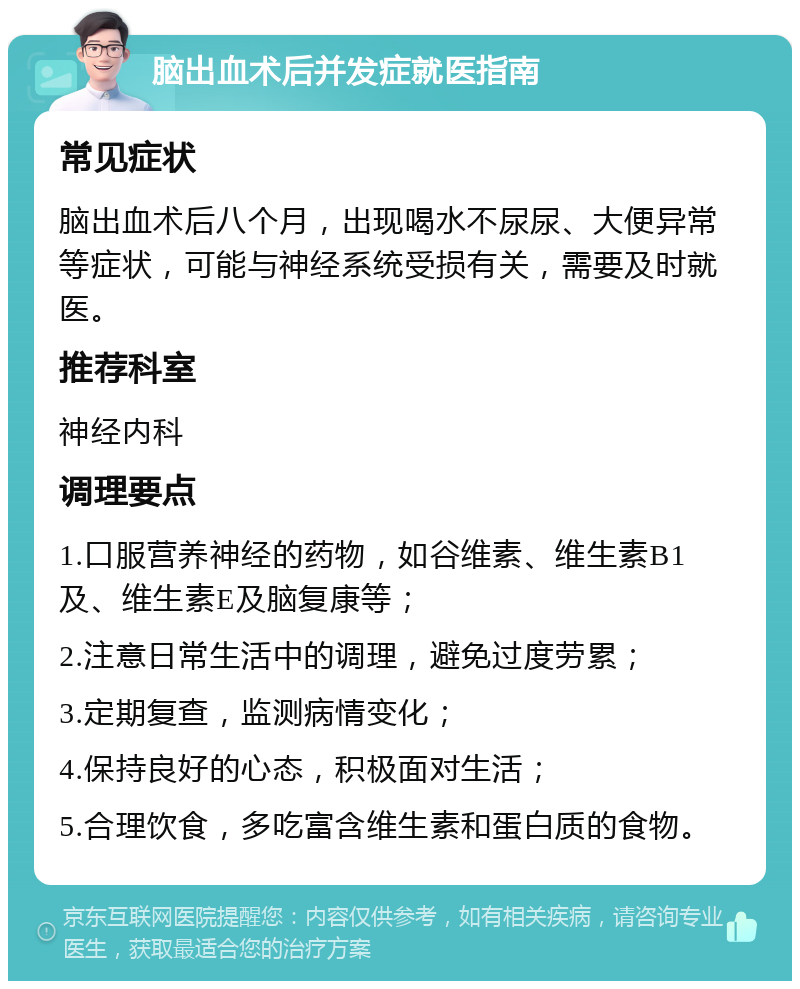 脑出血术后并发症就医指南 常见症状 脑出血术后八个月，出现喝水不尿尿、大便异常等症状，可能与神经系统受损有关，需要及时就医。 推荐科室 神经内科 调理要点 1.口服营养神经的药物，如谷维素、维生素B1及、维生素E及脑复康等； 2.注意日常生活中的调理，避免过度劳累； 3.定期复查，监测病情变化； 4.保持良好的心态，积极面对生活； 5.合理饮食，多吃富含维生素和蛋白质的食物。