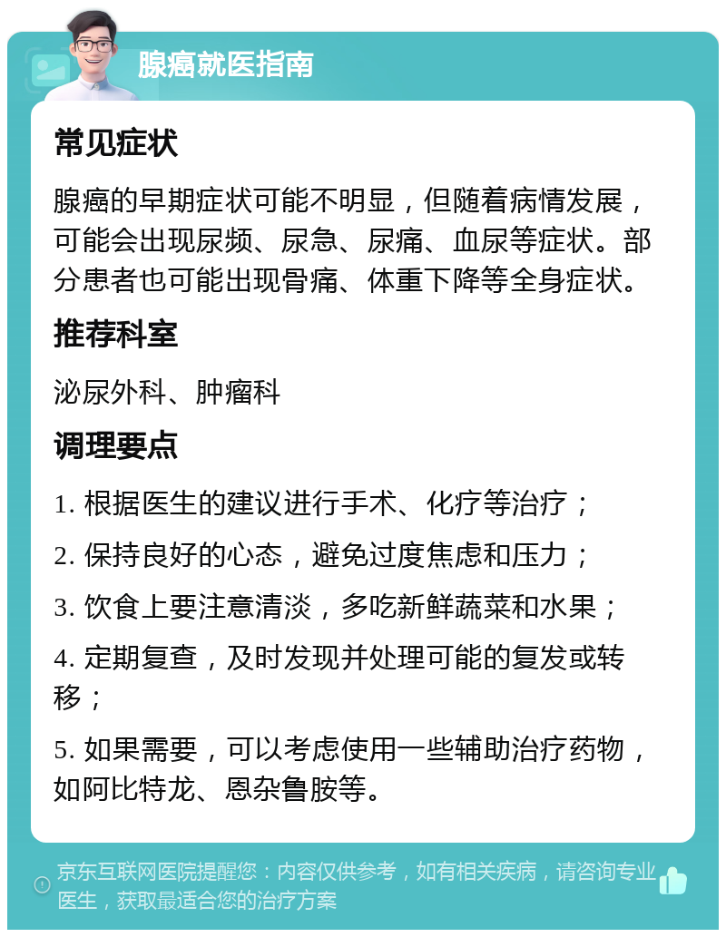 腺癌就医指南 常见症状 腺癌的早期症状可能不明显，但随着病情发展，可能会出现尿频、尿急、尿痛、血尿等症状。部分患者也可能出现骨痛、体重下降等全身症状。 推荐科室 泌尿外科、肿瘤科 调理要点 1. 根据医生的建议进行手术、化疗等治疗； 2. 保持良好的心态，避免过度焦虑和压力； 3. 饮食上要注意清淡，多吃新鲜蔬菜和水果； 4. 定期复查，及时发现并处理可能的复发或转移； 5. 如果需要，可以考虑使用一些辅助治疗药物，如阿比特龙、恩杂鲁胺等。