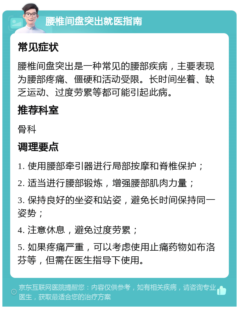 腰椎间盘突出就医指南 常见症状 腰椎间盘突出是一种常见的腰部疾病，主要表现为腰部疼痛、僵硬和活动受限。长时间坐着、缺乏运动、过度劳累等都可能引起此病。 推荐科室 骨科 调理要点 1. 使用腰部牵引器进行局部按摩和脊椎保护； 2. 适当进行腰部锻炼，增强腰部肌肉力量； 3. 保持良好的坐姿和站姿，避免长时间保持同一姿势； 4. 注意休息，避免过度劳累； 5. 如果疼痛严重，可以考虑使用止痛药物如布洛芬等，但需在医生指导下使用。